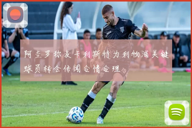 阿圭罗称麦卡利斯特为利物浦关键球员转会传闻合情合理