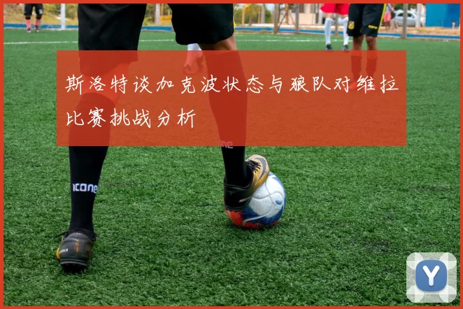 斯洛特谈加克波状态与狼队对维拉比赛挑战分析