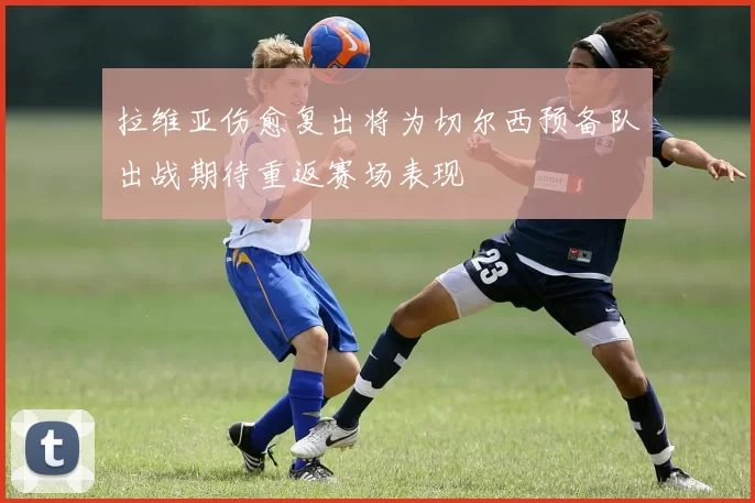拉维亚伤愈复出将为切尔西预备队出战期待重返赛场表现