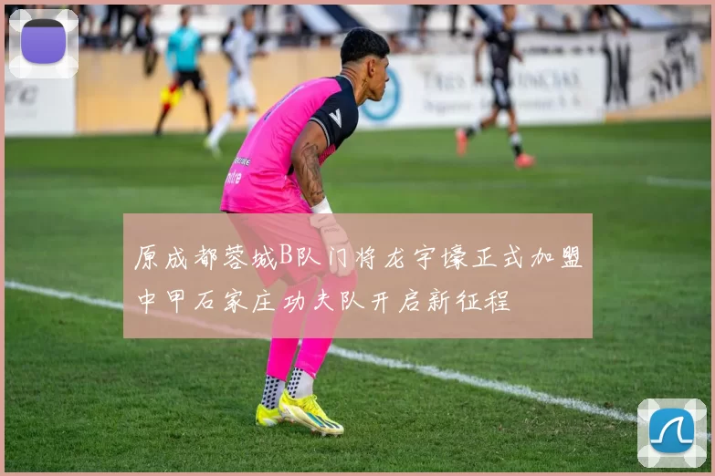 原成都蓉城B队门将龙宇壕正式加盟中甲石家庄功夫队开启新征程