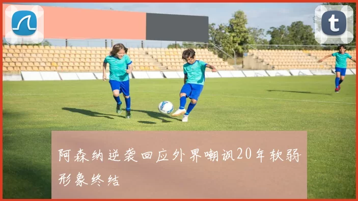 阿森纳逆袭回应外界嘲讽20年软弱形象终结