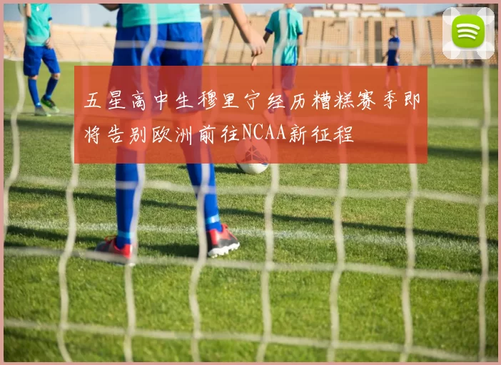 五星高中生穆里宁经历糟糕赛季即将告别欧洲前往NCAA新征程