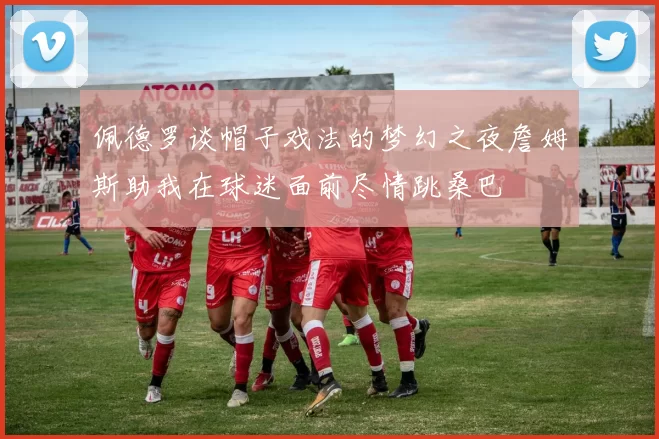 佩德罗谈帽子戏法的梦幻之夜詹姆斯助我在球迷面前尽情跳桑巴