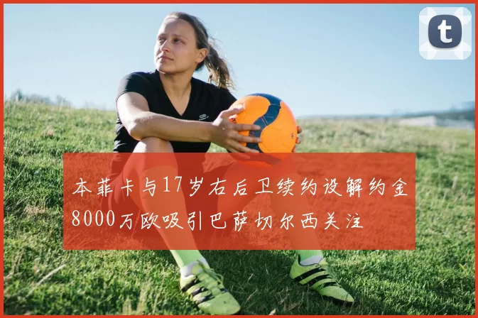本菲卡与17岁右后卫续约设解约金8000万欧吸引巴萨切尔西关注