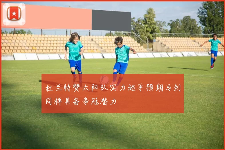 杜兰特赞太阳队实力超乎预期马刺同样具备争冠潜力