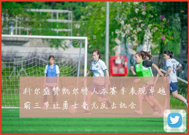科尔盛赞凯尔特人本赛季表现卓越前三节让勇士毫无反击机会